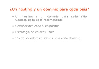 ¿Un hosting y un dominio para cada país?
          g              p         p
 • Un hosting y un dominio para          cada      sitio
   Geolocalizado es l recomendado
   G l    li d      lo       d d

 • Servidor dedicado si es posible

 • Estrategia de enlaces única

 • IPs de servidores distintas para cada dominio
 