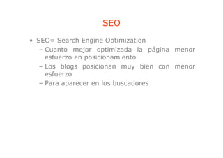 SEO
• SEO= Search Engine Optimization
                  g      p
   – Cuanto mejor optimizada la página menor
     esfuerzo en posicionamiento
   – Los blogs posicionan muy bien con menor
     esfuerzo
   – Para aparecer en los buscadores
 