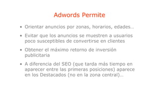 Adwords Permite
• Orientar anuncios por zonas, horarios, edades…
• Evitar que los anuncios se muestren a usuarios
  p
  poco susceptibles de convertirse en clientes
             p
• Obtener el máximo retorno de inversión
  publicitaria
• A diferencia del SEO (que tarda más tiempo en
  aparecer entre las primeras posiciones) aparece
  en los Destacados (no en la zona central)…
 