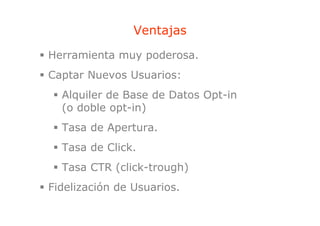 Ventajas
                     j
Herramienta muy poderosa.
Captar Nuevos Usuarios:
  Alquiler de Base de Datos Opt-in
  (
  (o doble opt-in)
             p   )
  Tasa de Apertura.
  Tasa de Click.
  Tasa CTR ( li k t
  T        (click-trough)
                       h)
Fidelización de Usuarios.
 