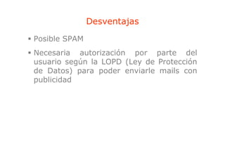 Desventajas
                       j
Posible SPAM
Necesaria autorización por parte del
usuario según la LOPD (Ley de Protección
de Datos) para poder enviarle mails con
publicidad
 