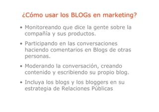 ¿Cómo usar los BLOGs en marketing?
                                g
• Monitoreando que dice la gente sobre la
  compañía y sus productos.
• Participando en las conversaciones
  haciendo comentarios en Blogs de otras
  personas.
  personas
• Moderando la conversación, creando
                             ,
  contenido y escribiendo su propio blog.
• Incluya los blogs y los bloggers en su
  estrategia de Relaciones Públicas
 