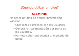 ¿Cuándo utilizar un blog?
                              g

               SIEMPRE
No tener un blog es perder información
valiosa:
  – Crea lazos estrechos con los usuarios.
  –G Genera retroalimentación por parte d
               t   li  t ió          t de
     los usuarios.
  – Permite saber que piensa el mercado de
     usted.
 