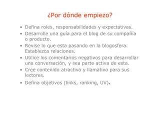 ¿Por dónde empiezo?
                         p
• Defina roles, responsabilidades y expectativas.
• Desarrolle una guía para el blog de su compañía
  o producto.
• Revise lo que esta pasando en la blogosfera.
  Establezca relaciones.
• Utili l comentarios negativos para d
  Utilice los      t i         ti        desarrollar
                                                ll
  una conversación, y sea parte activa de esta.
• Cree contenido atractivo y llamativo para sus
  lectores.
• Defina objetivos (links ranking, UV).
                   (links, ranking
 