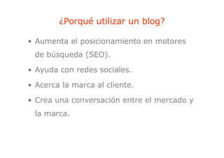 ¿Porqué utilizar un blog?
            q                  g

• Aumenta el posicionamiento en motores
 de búsqueda (SEO).

• Ayuda con redes sociales.

• Acerca la marca al cliente.

• Crea una conversación entre el mercado y
                     ó
 la marca
    marca.
 