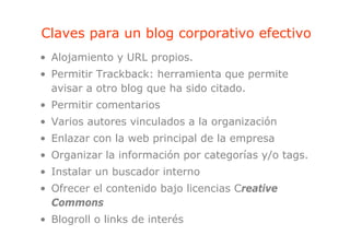Claves para un blog corporativo efectivo
       p          g    p
• Alojamiento y URL propios.
• Permitir Trackback: herramienta que permite
  avisar a otro blog que ha sido citado.
• Permitir comentarios
• Varios autores vinculados a la organización
• Enlazar con la web principal de la empresa
• O
  Organizar l i f
       i    la información por categorías y/o t
                       ió        t    í    / tags.
• Instalar un buscador interno
• Ofrecer el contenido bajo licencias Creative
  Commons
• Blogroll o links de interés
 