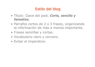 Estilo del blog
                             g
• Título: Clave del post. Corto, sencillo y
  llamativo.
  ll     i
• Párrafos cortos de 2 o 3 frases, organizando
  la información de más a menos importante.
• Frases sencillas y cortas.
• Vocabulario claro y cercano.
• Evitar el imperativo
            imperativo.
 