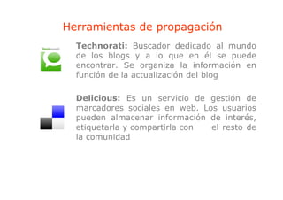 Herramientas de propagación
                p p g
  Technorati: Buscador dedicado al mundo
  de los blogs y a lo que en él se puede
  encontrar. Se organiza la información en
  función de la actualización del blog

  Delicious: Es un servicio de gestión de
  marcadores sociales en web. Los usuarios
  pueden almacenar información de interés,
  etiquetarla y compartirla con el resto de
  la comunidad
 