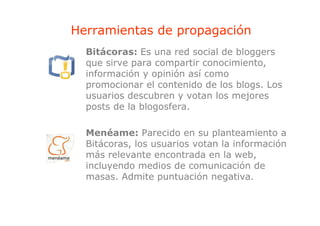 Herramientas de propagación
                p p g
  Bitácoras: Es una red social de bloggers
  que sirve para compartir conocimiento
                           conocimiento,
  información y opinión así como
  promocionar el contenido de los blogs. Los
  usuarios descubren y votan los mejores
  posts de la blogosfera.

  Menéame: Parecido en su planteamiento a
  Bitácoras, los usuarios votan la información
  más relevante encontrada en la web,
  incluyendo medios de comunicación de
  masas. Admite puntuación negativa.
 