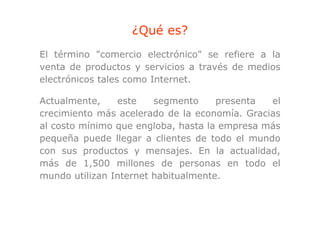 ¿Qué es?
                   Q
El término "comercio electrónico" se refiere a la
venta de productos y servicios a través de medios
electrónicos tales como Internet.

Actualmente,    este    segmento     presenta  el
crecimiento más acelerado de la economía Gracias
                                 economía.
al costo mínimo que engloba, hasta la empresa más
pequeña puede llegar a clientes de todo el mundo
con sus productos y mensajes. En la actualidad,
más de 1 500 millones de personas en todo el
          1,500
mundo utilizan Internet habitualmente.
 