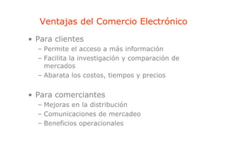Ventajas del Comercio Electrónico
        j
• Para clientes
  – Permite el acceso a más información
  – Facilita la investigación y comparación de
    mercados
  – Abarata los costos, tiempos y precios


• Para comerciantes
  – Mejoras en la distribución
  – Comunicaciones de mercadeo
    Co u a o es           e adeo
  – Beneficios operacionales
 