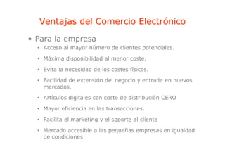 Ventajas del Comercio Electrónico
       j
• Para la empresa
  • Acceso al mayor número de clientes potenciales.

  • Máxima disponibilidad al menor coste.
              p

  • Evita la necesidad de los costes físicos.

  • Facilidad de extensión del negocio y entrada en nuevos
    mercados.

  • Artículos digitales con coste de distribución CERO

  • Mayor eficiencia en las transacciones.

  • Facilita el marketing y el soporte al cliente

  • Mercado accesible a las pequeñas empresas en igualdad
    de condiciones
 
