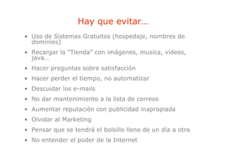 Hay que evitar…
                    yq
• Uso de Sistemas Gratuitos (hospedaje, nombres de
  dominios)
• Recargar la “Tienda” con imágenes, musica, vídeos,
  java…
• Hacer preguntas sobre satisfacción
• Hacer perder el tiempo no automatizar
                  tiempo,
• Descuidar los e-mails
• N d mantenimiento a la li t d correos
  No dar t i i t      l lista de
• Aumentar reputación con publicidad inapropiada
• Olvidar al Marketing
• Pensar que se tendrá el bolsillo lleno de un día a otro
• No entender el poder de la Internet
 