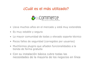 ¿Cuál es el más utilizado?




• Lleva muchos años en el mercado y está muy extendida
• Es muy estable y segura
• La mayor comunidad de todas y elevado soporte técnico
• Pocos fallos de seguridad (corregidos por usuarios)
• Muchísimos plugins que añaden funcionalidades a la
              p g    q
  tienda de forma gratuita

• Con su instalación básica cubre todas las
  necesidades de la mayoría de los negocios en línea
 