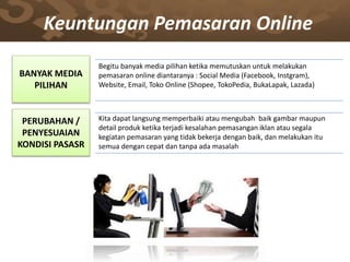 BANYAK MEDIA
PILIHAN
Begitu banyak media pilihan ketika memutuskan untuk melakukan
pemasaran online diantaranya : Social Media (Facebook, Instgram),
Website, Email, Toko Online (Shopee, TokoPedia, BukaLapak, Lazada)
PERUBAHAN /
PENYESUAIAN
KONDISI PASASR
Kita dapat langsung memperbaiki atau mengubah baik gambar maupun
detail produk ketika terjadi kesalahan pemasangan iklan atau segala
kegiatan pemasaran yang tidak bekerja dengan baik, dan melakukan itu
semua dengan cepat dan tanpa ada masalah
Keuntungan Pemasaran Online
 