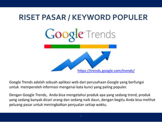 RISET PASAR / KEYWORD POPULER
`
Google Trends adalah sebuah aplikasi web dari perusahaan Google yang berfungsi
untuk memperoleh informasi mengenai kata kunci yang paling populer.
Dengan Google Trends, Anda bisa mengetahui produk apa yang sedang trend, produk
yang sedang banyak dicari orang dan sedang naik daun, dengan begitu Anda bisa melihat
peluang pasar untuk meningkatkan penjualan setiap waktu.
https://trends.google.com/trends/
 