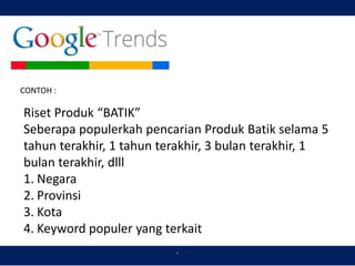`
CONTOH :
Riset Produk “BATIK”
Seberapa populerkah pencarian Produk Batik selama 5
tahun terakhir, 1 tahun terakhir, 3 bulan terakhir, 1
bulan terakhir, dlll
1. Negara
2. Provinsi
3. Kota
4. Keyword populer yang terkait
 