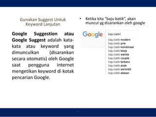 `
Gunakan Suggest Untuk
Keyword Lanjutan
• Ketika kita “baju batik”, akan
muncul yg disarankan oleh google
Google Suggestion atau
Google Suggest adalah kata-
kata atau keyword yang
dimunculkan (disarankan
secara otomatis) oleh Google
saat pengguna internet
mengetikan keyword di kotak
pencarian Google.
 