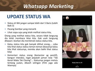 Whatsapp Marketing
UPDATE STATUS WA
 Status di WA jangan sampai lebih dari 5 Baris (Lebih
Baik 3)
 Pasang Gambar yang menarik
 Lihat siapa saja yang telah melihat status kita,
Orang yang melihat status kita, secara tidak langsung
dia telah membaca iklan kita. Gak usah langsung
ditawari. biarkan dia menikmati status-status kita.
 Kalau status kita gak banyak dilihat orang,... coba
kita lihat status-status teman-teman (biasanya kalau
kita lihat statusnya, mereka akan balik lihat status
kita)
 Komentari status orang (komentar yg positif),
bangun interaksi, ingat pepatah jaman now "Tak
Kenal Maka Tak Closing"... Statusnya jangan melulu
tentang jualan, dikasih selingan (Film juga ada
iklannya)
 