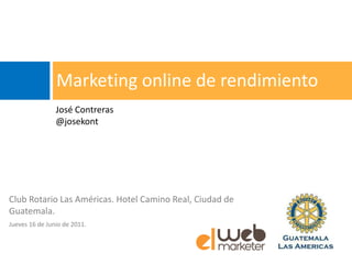 Marketing online de rendimiento
                José Contreras
                @josekont




Club Rotario Las Américas. Hotel Camino Real, Ciudad de
Guatemala.
Jueves 16 de Junio de 2011.
 
