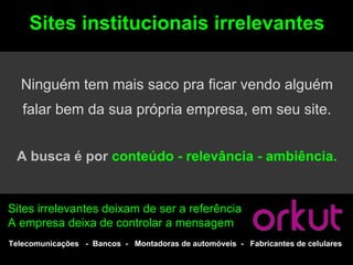 Sites institucionais irrelevantes


  Ninguém tem mais saco pra ficar vendo alguém
   falar bem da sua própria empresa, em seu site.


 A busca é por conteúdo - relevância - ambiência.


Sites irrelevantes deixam de ser a referência
A empresa deixa de controlar a mensagem
Telecomunicações - Bancos - Montadoras de automóveis - Fabricantes de celulares
 