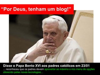 “Por Deus, tenham um blog!”




Disse o Papa Bento XVI aos padres católicos em 23/01
... reconheceu que os padres devem aproveitar ao máximo o rico menu de opções
oferecido pelas novas tecnologias...
 