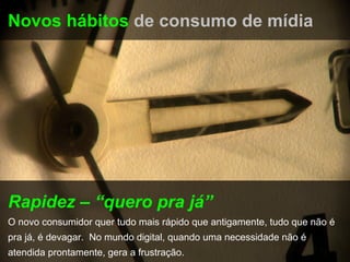 Novos hábitos de consumo de mídia




Rapidez – “quero pra já”
O novo consumidor quer tudo mais rápido que antigamente, tudo que não é
pra já, é devagar. No mundo digital, quando uma necessidade não é
atendida prontamente, gera a frustração.
 