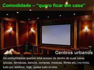 Comodidade – “quero ficar em casa”




                                         Centros urbanos
Os consumidores querem total acesso de dentro de suas casas
(pizzas, farmácias, bancos, compras, músicas, filmes etc.) no início,
tudo por telefone; hoje, quase tudo on-line.
 
