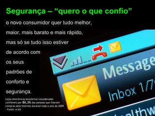 Segurança – “quero o que confio”
o novo consumidor quer tudo melhor,
maior, mais barato e mais rápido,
mas só se tudo isso estiver
de acordo com
os seus
padrões de
conforto e
segurança.
Lojas eletrônicas brasileiras consideradas
confiáveis por 86,3% das pessoas que fizeram
compras pela Internet durante todo o ano de 2009
- Fonte: e-bit
 