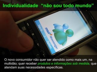 Individualidade “não sou todo mundo”




O novo consumidor não quer ser atendido como mais um, na
multidão; quer receber produtos e informações sob medida, que
atendam suas necessidades específicas.
 