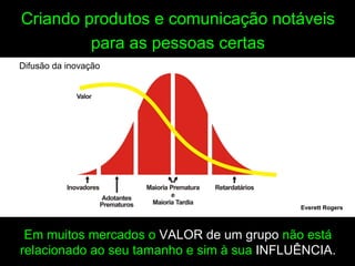 Criando produtos e comunicação notáveis
         para as pessoas certas
Difusão da inovação




                                            Everett Rogers



 Em muitos mercados o VALOR de um grupo não está
relacionado ao seu tamanho e sim à sua INFLUÊNCIA.
 