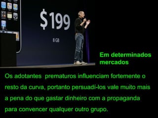 Em determinados
                                  mercados

Os adotantes prematuros influenciam fortemente o
resto da curva, portanto persuadí-los vale muito mais
a pena do que gastar dinheiro com a propaganda
para convencer qualquer outro grupo.
 