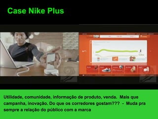 Case Nike Plus




Utilidade, comunidade, informação de produto, venda. Mais que
campanha, inovação. Do que os corredores gostam??? - Muda pra
sempre a relação do público com a marca
 