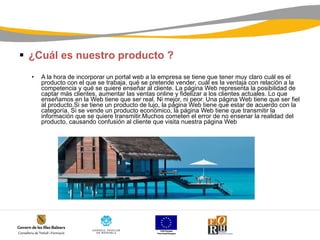 ¿Cuál es nuestro producto ? A la hora de incorporar un portal web a la empresa se tiene que tener muy claro cuál es el producto con el que se trabaja, qué se pretende vender, cuál es la ventaja con relación a la competencia y qué se quiere enseñar al cliente. La página Web representa la posibilidad de captar más clientes, aumentar las ventas online y fidelizar a los clientes actuales. Lo que enseñamos en la Web tiene que ser real. Ni mejor, ni peor. Una página Web tiene que ser fiel al producto.Si se tiene un producto de lujo, la página Web tiene que estar de acuerdo con la categoría. Si se vende un producto económico, la página Web tiene que transmitir la información que se quiere transmitir.Muchos cometen el error de no ensenar la realidad del producto, causando confusión al cliente que visita nuestra página Web 