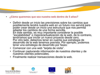   ¿Cómo queremos que sea nuestra web dentro de 5 años? Definir desde un inicio las previsiones sobre los cambios que posiblemente tendrá nuestra web en un futuro nos servirá para poder crear desde un inicio una estructura que nos permita adaptar los cambios de una forma sencilla. En este sentido, es muy importante considerar la posible “escalabilidad” o mejora/actualización de la web, de lo contrario, tendríamos que iniciar un nuevo proyecto desde cero. Por otro lado, debemos tener en cuenta que estrategia de desarrollo de la web tenemos prevista. Por ejemplo, podemos tener una estrategia de desarrollo por fases:  Comenzar con una web “tarjeta de visita”.  Continuar capturando información de nuestros clientes y de nuestros clientes potenciales.  Finalmente realizar transacciones desde la web.  
