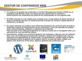 GESTOR DE CONTENIDOS WEB Un sistema de gestión de contenidos o Content Management System (CMS) es un programa que permite crear una estructura de soporte para la creación y administración de contenidos por parte de los participantes en las páginas web.   El CMS consiste en una interfaz que controla una o varias bases de datos donde se aloja el contenido del sitio. El sistema permite manejar de manera independiente el contenido y el diseño.    En estos sistemas se pueden crear diferentes tipologías de usuarios para acceder a diferentes niveles de manipulación de los contenidos, como por ejemplo se pueden crear administradores, editores o creadores de contenido. Para acceder a los CMS generalmente se realiza a través de un navegador web y su estructura es muy sencilla de utilizar. Actualmente, existen muy diversos gestores de contenido y algunos son de software libre. Una vez finalizado el proceso de creación y diseño de la página web, que se realizará con especialistas en diseño web y programadores, pueden dejar a manos del establecimiento la gestión de la página web en el caso de haber creado una página web dinámica. Entre otros, algunos gestores de contenidos son:    