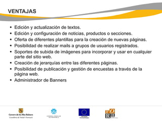 VENTAJAS Edición y actualización de textos.  Edición y configuración de noticias, productos o secciones.  Oferta de diferentes plantillas para la creación de nuevas páginas.  Posibilidad de realizar mails a grupos de usuarios registrados.  Soportes de subida de imágenes para incorporar y usar en cualquier parte del sitio web.  Creación de jerarquías entre las diferentes páginas.  Posibilidad de publicación y gestión de encuestas a través de la página web.  Administrador de Banners  