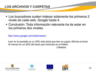 LOS ARCHIVOS Y CARPETAS Los buscadores suelen indexar solamente los primeros 2 nivels de cada web, Google hasta 4. Conclusión: Toda información relevante ha de estar en los primeros dos niveles. http:// www.google.com /webmasters Leer en la pantalla es un 25% más lento que leer en papel. Elimina el texto  Al menos en un 50% del texto que incluirías en el folleto. J.Nielsen. 