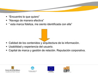 “ Encuentro lo que quiero” “ Navego de manera efectiva” “  esta marca fideliza, me siento identificada con ella” Calidad de los contenidos y arquitectura de la información. Usabilidad y experiencia del usuario. Capital de marca y gestión de relación. Reputación corporativa. 