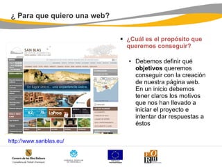 ¿ Para que quiero una web? ¿Cuál es el propósito que queremos conseguir? Debemos definir qué  objetivos  queremos conseguir con la creación de nuestra página web. En un inicio debemos tener claros los motivos que nos han llevado a iniciar el proyecto e intentar dar respuestas a éstos  http:// www.sanblas.eu / 