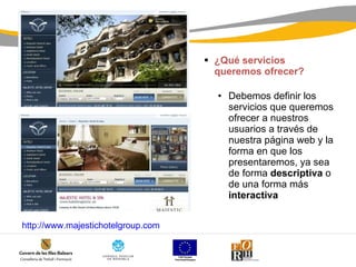 ¿Qué servicios queremos ofrecer? Debemos definir los servicios que queremos ofrecer a nuestros usuarios a través de nuestra página web y la forma en que los presentaremos, ya sea de forma  descriptiva  o de una forma más  interactiva  http:// www.majestichotelgroup.com 