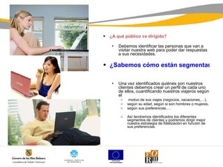 ¿A qué público va dirigida? Debemos identificar las personas que van a visitar nuestra web para poder dar respuestas a sus necesidades. ¿Sabemos cómo están segmentados nuestros clientes?     Una vez identificados quiénes son nuestros clientes debemos crear un perfil de cada uno de ellos, cuantificando nuestros viajeros según el motivo de sus viajes (negocios, vacaciones,…),  según su edad, según si son hombres o mujeres,  según sus preferencias,…  Así tendremos identificados los diferentes segmentos de clientes y podremos dirigir mejor nuestra estrategia de fidelización en función de sus preferencias. 