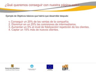 ¿Qué queremos conseguir con nuestra página web?  Ejemplo de Objetivos básicos que habría que desarrollar después: 1.  Conseguir un 20% de las ventas de la compañía. 2. Disminuir en un 25% las comisiones de intermediarios. 3. Aumentar un 5% el nivel de fidelización/ repetición de los clientes. 4. Captar un 15% más de nuevos clientes.   