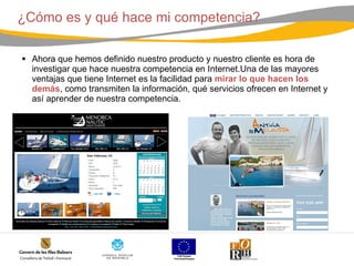 ¿Cómo es y qué hace mi competencia? Ahora que hemos definido nuestro producto y nuestro cliente es hora de investigar que hace nuestra competencia en Internet.Una de las mayores ventajas que tiene Internet es la facilidad para  mirar lo que hacen los demás , como transmiten la información, qué servicios ofrecen en Internet y así aprender de nuestra competencia.   