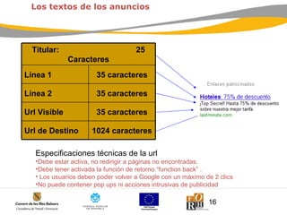 Especificaciones técnicas de la url Debe estar activa, no redirigir a páginas no encontradas. Debe tener activada la función de retorno “function back” . Los usuarios deben poder volver a Google con un máximo de 2 clics No puede contener pop ups ni acciones intrusivas de publicidad  Los textos de los anuncios Titular:  25 Caracteres Línea 1 35 caracteres Línea 2 35 caracteres Url Visible 35 caracteres Url de Destino 1024 caracteres 