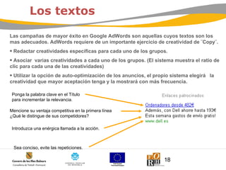 Las campañas de mayor éxito en Google AdWords son aquellas cuyos textos son los mas adecuados. AdWords requiere de un importante ejercicio de creatividad de ¨Copy¨. Redactar creatividades específicas para cada uno de los grupos.  Asociar  varias creatividades a cada uno de los grupos. (El sistema muestra el ratio de clic para cada una de las creatividades) Utilizar la opción de auto-optimización de los anuncios, el propio sistema elegirá  la creatividad que mayor aceptación tenga y la mostrará con más frecuencia. Los textos Sea conciso, evite las repeticiones.  Ponga la palabra clave en el Título  para incrementar la relevancia. Mencione su ventaja competitiva en la primera línea ¿Qué le distingue de sus competidores? Introduzca una enérgica llamada a la acción.  