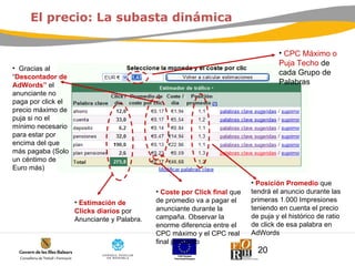 Gracias al  “ Descontador de AdWords”  el anunciante no paga por click el precio m áximo de puja si no el mínimo necesario para estar por encima del que más pagaba  (Solo un céntimo de Euro m ás ) CPC Máximo o Puja Techo  de cada Grupo de Palabras El precio: La subasta dinámica Estimación de Clicks diarios  por Anunciante y Palabra. Coste por Click final  que de promedio va a pagar el anunciante durante la campaña. Observar la enorme diferencia entre el CPC máximo y el CPC real final promedio Posición Promedio  que tendrá el anuncio durante las primeras 1.000 Impresiones teniendo en cuenta el precio de puja y el histórico de ratio de click de esa palabra en AdWords 