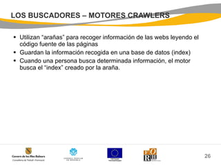 LOS BUSCADORES – MOTORES CRAWLERS Utilizan “arañas” para recoger información de las webs leyendo el código fuente de las páginas Guardan la información recogida en una base de datos (index) Cuando una persona busca determinada información, el motor busca el “index” creado por la araña. 