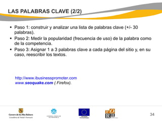 LAS PALABRAS CLAVE (2/2) Paso 1: construir y analizar una lista de palabras clave (+/- 30 palabras). Paso 2: Medir la popularidad (frecuencia de uso) de la palabra como de la competencia. Paso 3: Asignar 1 a 3 palabras clave a cada página del sitio y, en su caso, reescribir los textos. http://www.ibusinesspromoter.com www. seoquake .com  ( Firefox). 