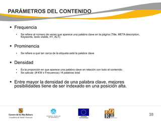 PARÁMETROS DEL CONTENIDO Frequencia Se refiere al número de veces que aparece una palabra clave en la página (Title, META description, Keywords, texto visible, H1, ALT).  Prominencia Se refiere a qué tan cerca de la etiqueta está la palabra clave Densidad Es la proporción en que aparece una palabra clave en relación con todo el contenido. Se calcula: (# KW x Frecuencia) / # palabras total Entre mayor la densidad de una palabra clave, mejores posibilidades tiene de ser indexado en una posición alta. 